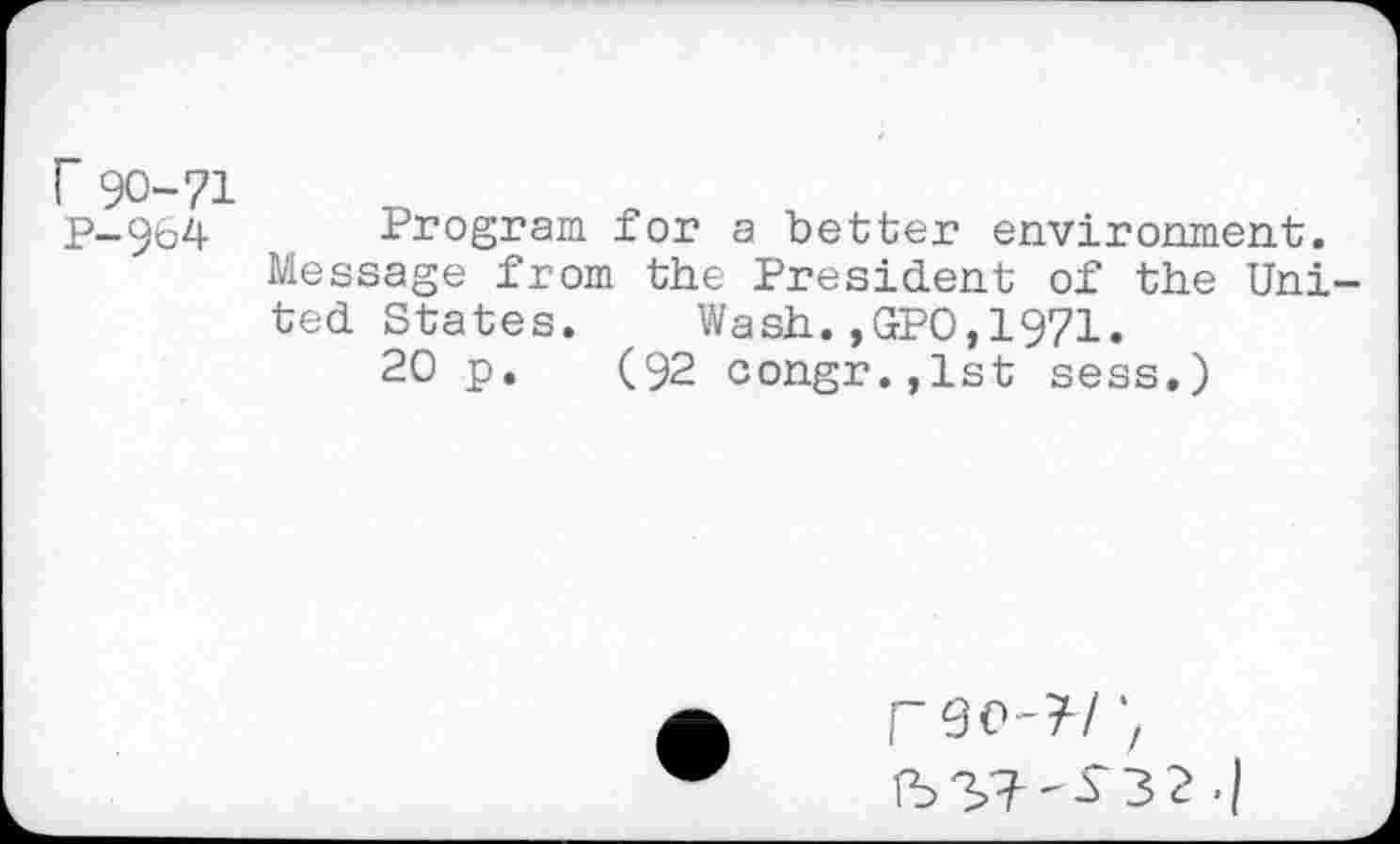 ﻿r 90-71
P-9b4 Program for a better environment. Message from the President of the United States. Wash.,GPO,1971.
20 p. (92 congr.,lst sess.)
rso-?/